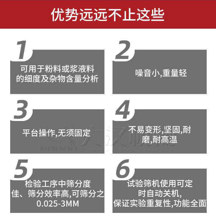 試驗(yàn)篩優(yōu)勢(shì)：1，可用于粉料或漿液料的細(xì)度及雜物含量分析。2，噪音小，重量輕。3，平臺(tái)操作，無須固定。4，不易變形，堅(jiān)固，耐磨，耐高溫。5，檢驗(yàn)工序中篩分度佳，篩分效率高，可篩分之0.025-3MM6，試驗(yàn)篩機(jī)使用可定時(shí)自動(dòng)關(guān)機(jī)保證實(shí)驗(yàn)重復(fù)性，功能全面。