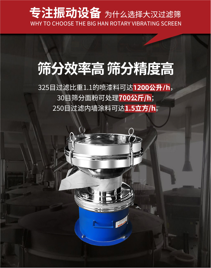 大漢過濾篩篩分效率高,精度高;325目過濾比重1:1的噴油漆可達1200公升/時;30目篩粉面粉可處理700公斤/時;250目過濾內墻涂料可達1.5立方/h;過濾篩廠家直銷價格便宜。過濾篩適用物料：粘液粉末都可以使用具體產品如下：奶制品，油漆，泥漿，淀粉，果汁等。